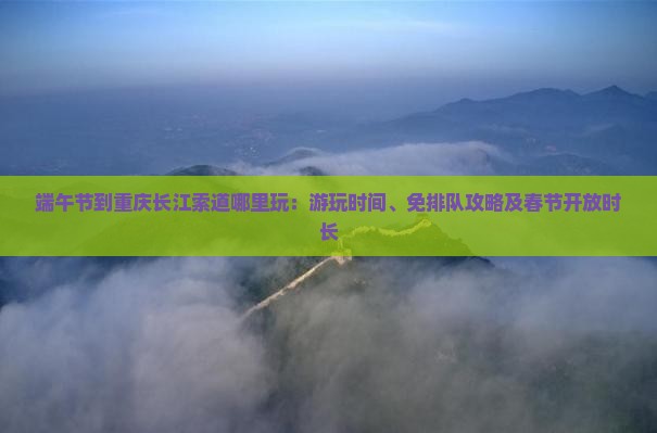 端午节到重庆长江索道哪里玩：游玩时间、免排队攻略及春节开放时长
