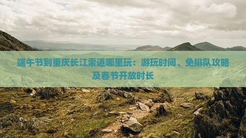 端午节到重庆长江索道哪里玩：游玩时间、免排队攻略及春节开放时长
