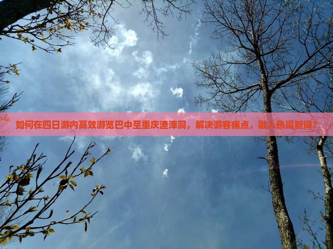 如何在四日游内高效游览巴中至重庆渣滓洞，解决游客痛点，融入热词新词？