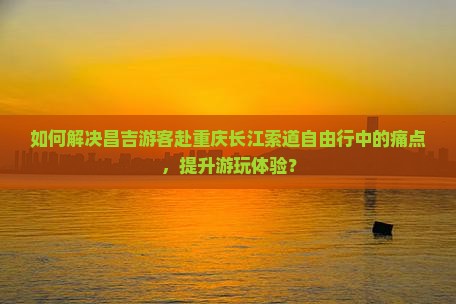 如何解决昌吉游客赴重庆长江索道自由行中的痛点，提升游玩体验？