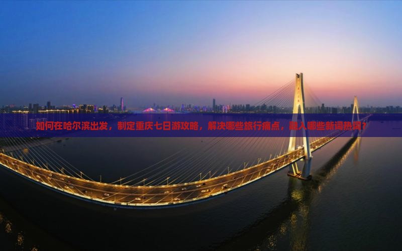 如何在哈尔滨出发，制定重庆七日游攻略，解决哪些旅行痛点，融入哪些新词热词？