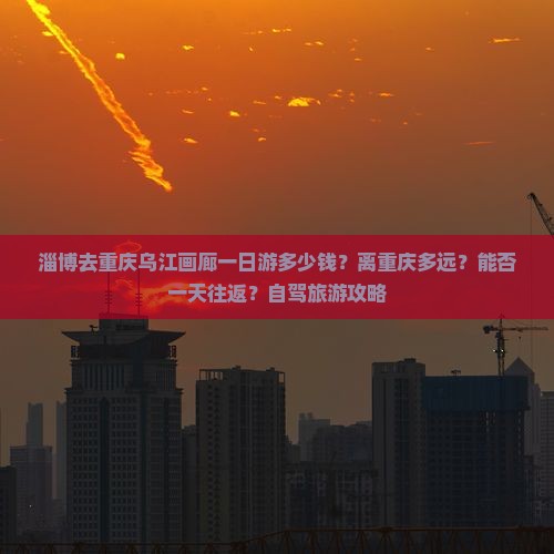 淄博去重庆乌江画廊一日游多少钱？离重庆多远？能否一天往返？自驾旅游攻略