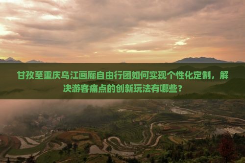 甘孜至重庆乌江画廊自由行团如何实现个性化定制，解决游客痛点的创新玩法有哪些？