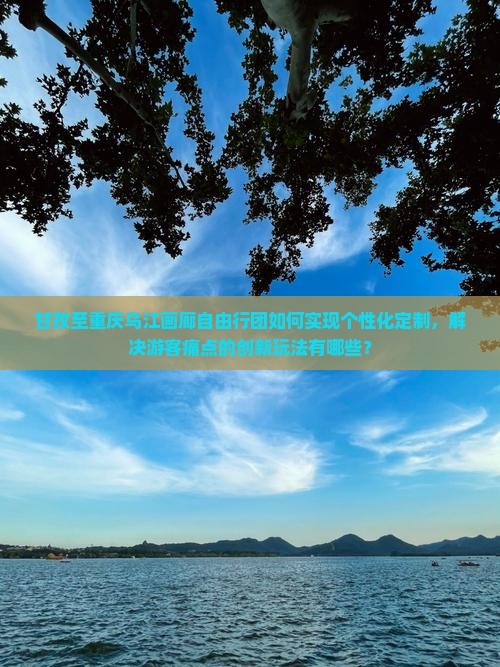 甘孜至重庆乌江画廊自由行团如何实现个性化定制，解决游客痛点的创新玩法有哪些？