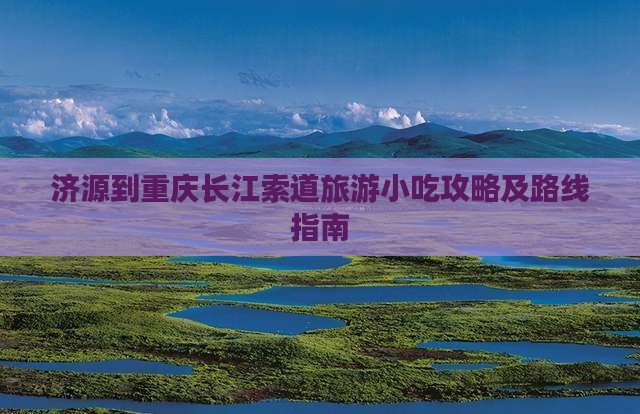济源到重庆长江索道旅游小吃攻略及路线指南