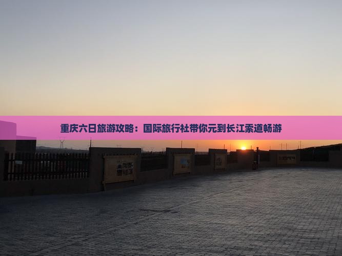 重庆六日旅游攻略：国际旅行社带你元到长江索道畅游