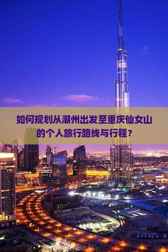 如何规划从潮州出发至重庆仙女山的个人旅行路线与行程？