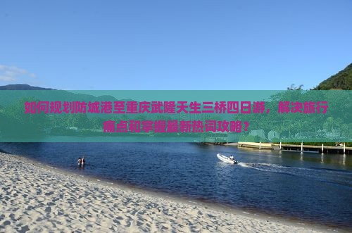 如何规划防城港至重庆武隆天生三桥四日游，解决旅行痛点和掌握最新热词攻略？