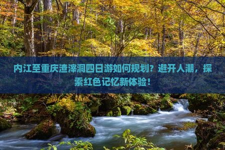 内江至重庆渣滓洞四日游如何规划？避开人潮，探索红色记忆新体验！
