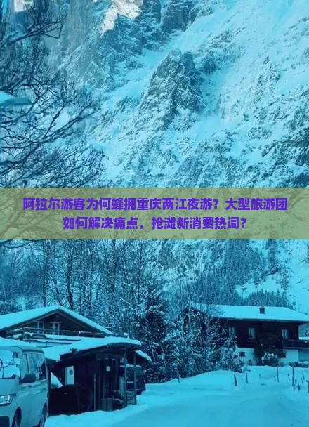 阿拉尔游客为何蜂拥重庆两江夜游？大型旅游团如何解决痛点，抢滩新消费热词？