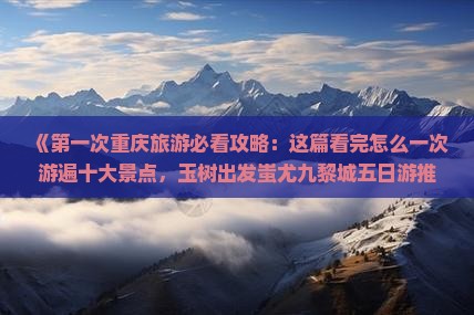 《第一次重庆旅游必看攻略：这篇看完怎么一次游遍十大景点，玉树出发蚩尤九黎城五日游推荐及价格信息》