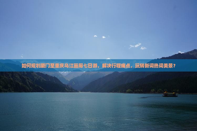 如何规划厦门至重庆乌江画廊七日游，解决行程痛点，玩转新词热词美景？