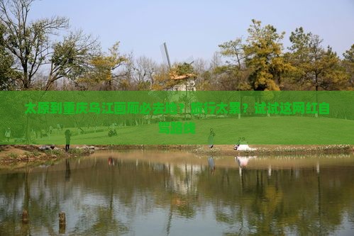 太原到重庆乌江画廊必去地？旅行太累？试试这网红自驾路线