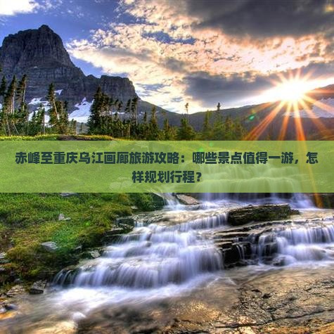 赤峰至重庆乌江画廊旅游攻略：哪些景点值得一游，怎样规划行程？