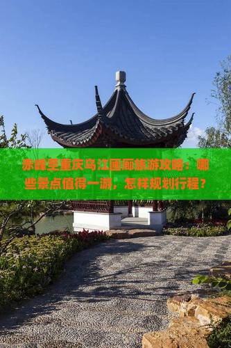 赤峰至重庆乌江画廊旅游攻略：哪些景点值得一游，怎样规划行程？