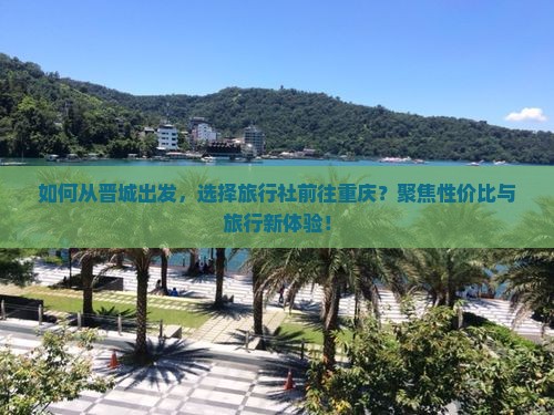 如何从晋城出发，选择旅行社前往重庆？聚焦性价比与旅行新体验！