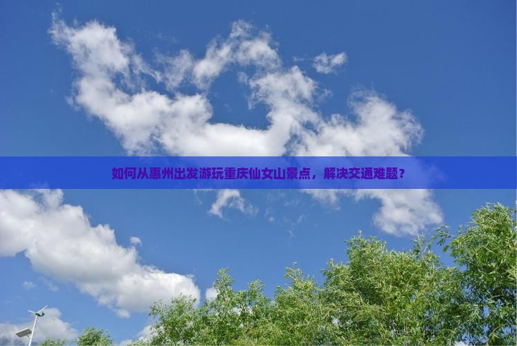 如何从惠州出发游玩重庆仙女山景点，解决交通难题？