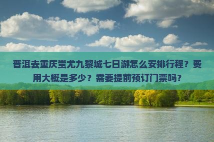 普洱去重庆蚩尤九黎城七日游怎么安排行程？费用大概是多少？需要提前预订门票吗？