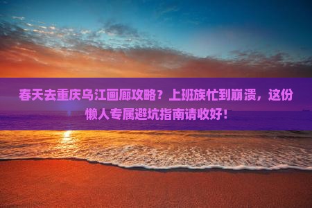 春天去重庆乌江画廊攻略？上班族忙到崩溃，这份懒人专属避坑指南请收好！