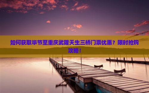 如何获取毕节至重庆武隆天生三桥门票优惠？限时抢购攻略！