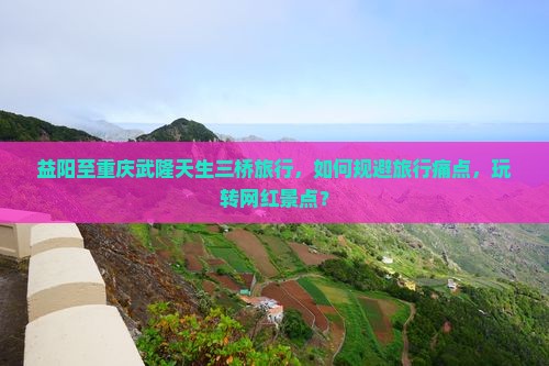益阳至重庆武隆天生三桥旅行，如何规避旅行痛点，玩转网红景点？