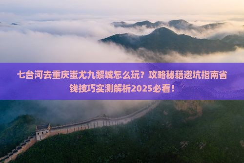 七台河去重庆蚩尤九黎城哪里玩 七台河去重庆蚩尤九黎城哪里玩