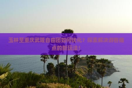 玉林至重庆武隆自由团如何优化？探索解决游客痛点的新玩法！