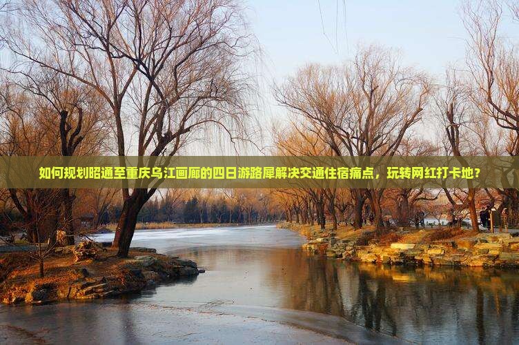 如何规划昭通至重庆乌江画廊的四日游路犀解决交通住宿痛点，玩转网红打卡地？