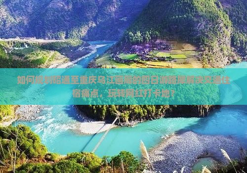 如何规划昭通至重庆乌江画廊的四日游路犀解决交通住宿痛点，玩转网红打卡地？