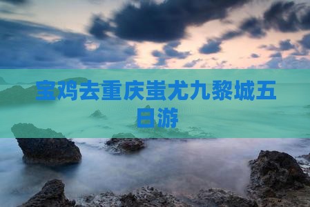 宝鸡去重庆蚩尤九黎城五日游