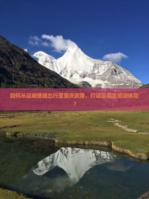 如何从运城便捷出行至重庆武隆，打造高品质旅游体验？
