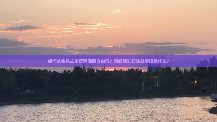 如何从金昌去重庆渣滓洞自由行？路线规划和注意事项是什么？