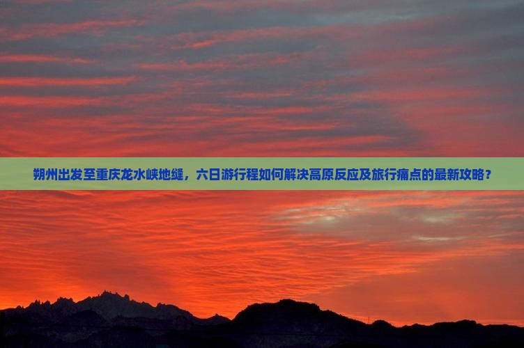 朔州出发至重庆龙水峡地缝，六日游行程如何解决高原反应及旅行痛点的最新攻略？
