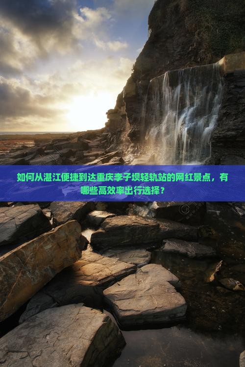 如何从湛江便捷到达重庆李子坝轻轨站的网红景点，有哪些高效率出行选择？