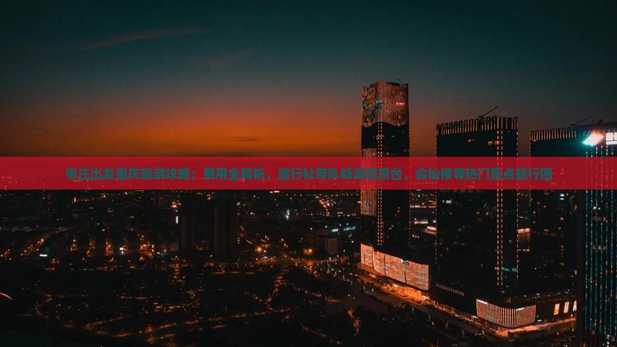 枣庄出发重庆旅游攻略：费用全解析，旅行社带队畅游观景台、会仙楼等热门景点旅行团