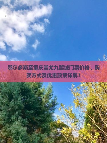 鄂尔多斯至重庆蚩尤九黎城门票价格、购买方式及优惠政策详解？