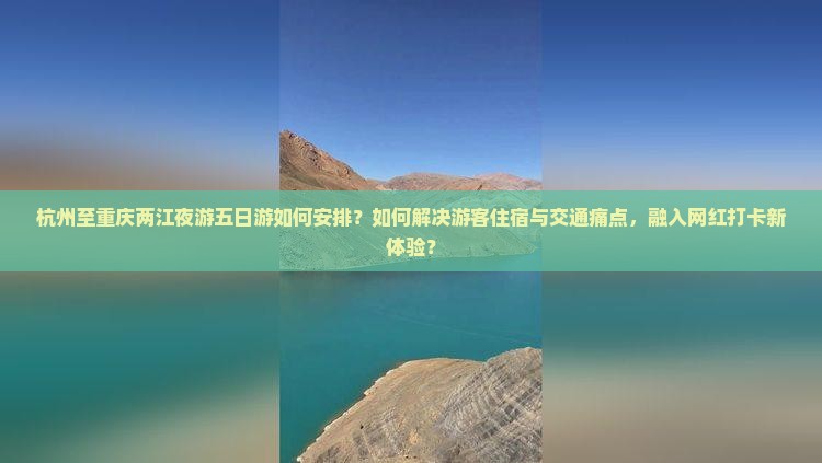 杭州至重庆两江夜游五日游如何安排？如何解决游客住宿与交通痛点，融入网红打卡新体验？
