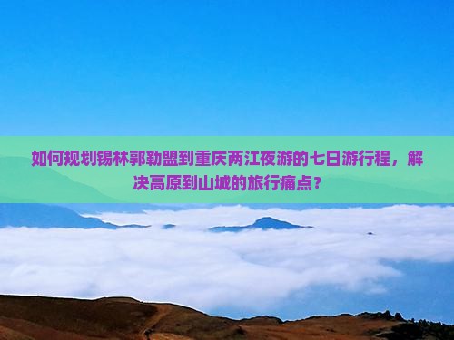 如何规划锡林郭勒盟到重庆两江夜游的七日游行程，解决高原到山城的旅行痛点？