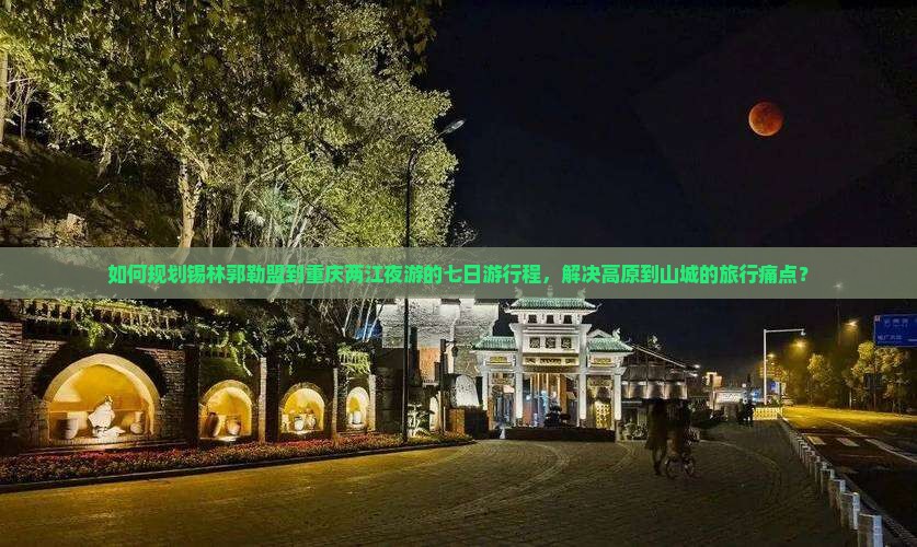 如何规划锡林郭勒盟到重庆两江夜游的七日游行程，解决高原到山城的旅行痛点？