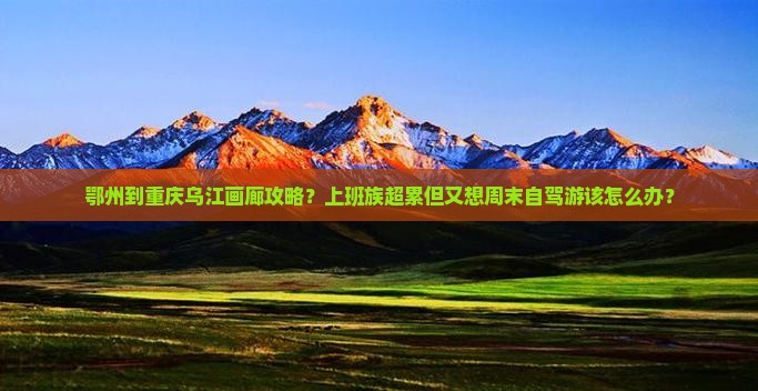 鄂州到重庆乌江画廊攻略？上班族超累但又想周末自驾游该怎么办？