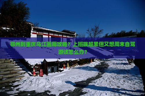 鄂州到重庆乌江画廊攻略？上班族超累但又想周末自驾游该怎么办？