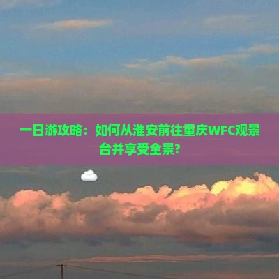一日游攻略：如何从淮安前往重庆WFC观景台并享受全景?