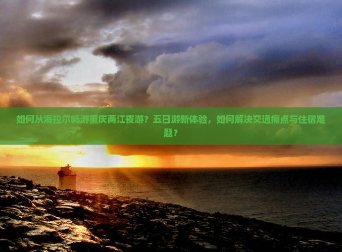 如何从海拉尔畅游重庆两江夜游？五日游新体验，如何解决交通痛点与住宿难题？