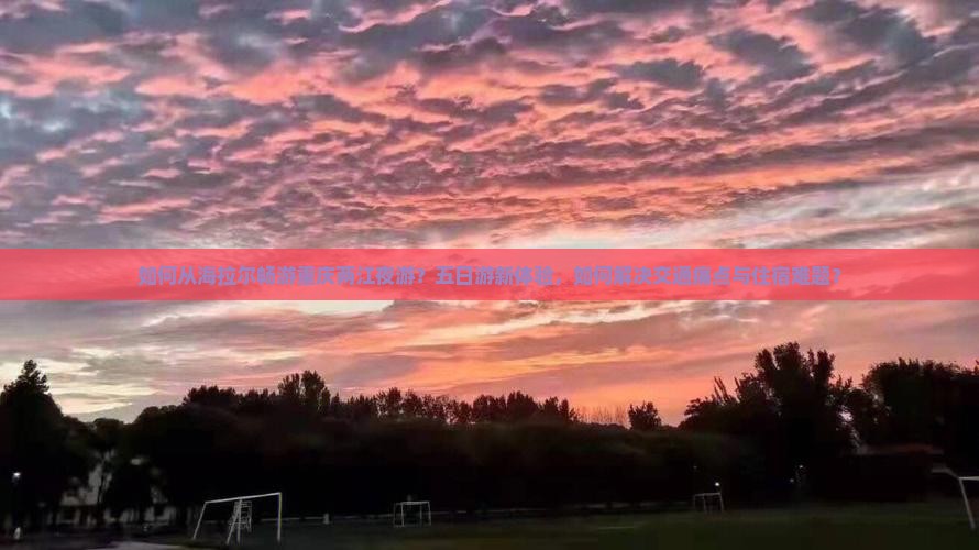 如何从海拉尔畅游重庆两江夜游？五日游新体验，如何解决交通痛点与住宿难题？