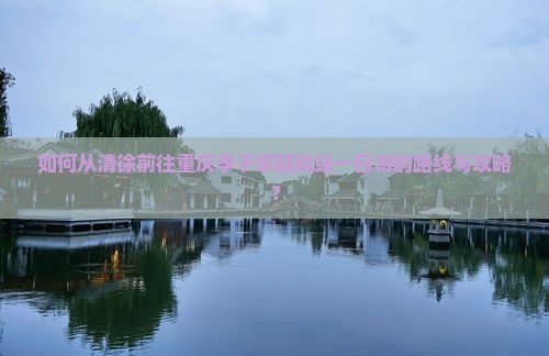 如何从清徐前往重庆李子坝轻轨站一日游的路线与攻略？
