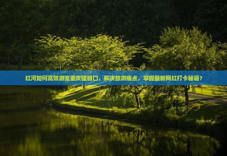 红河如何高效游览重庆磁器口，解决旅游痛点，掌握最新网红打卡秘籍？
