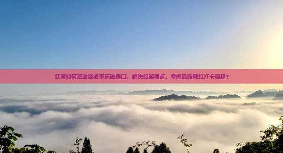 红河如何高效游览重庆磁器口，解决旅游痛点，掌握最新网红打卡秘籍？