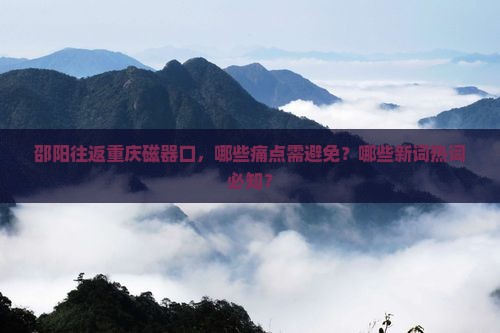 邵阳往返重庆磁器口，哪些痛点需避免？哪些新词热词必知？