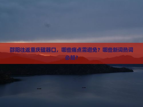 邵阳往返重庆磁器口，哪些痛点需避免？哪些新词热词必知？