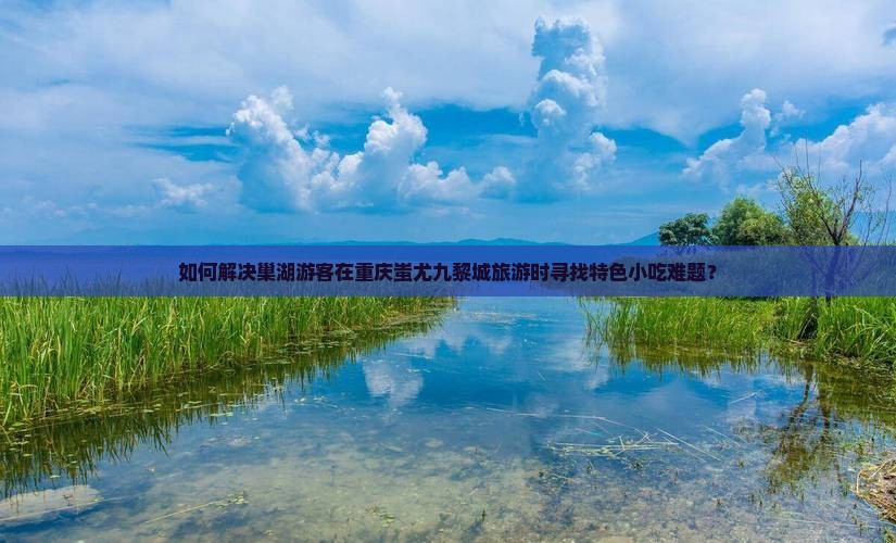 如何解决巢湖游客在重庆蚩尤九黎城旅游时寻找特色小吃难题？